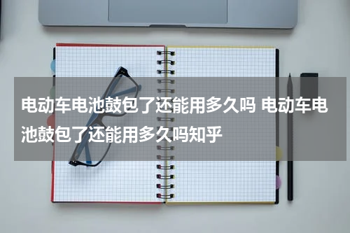 电动车电池鼓包了还能用多久吗 电动车电池鼓包了还能用多久吗知乎