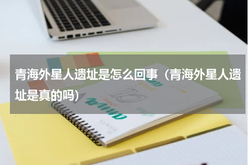 青海外星人遗址是怎么回事（青海外星人遗址是真的吗）