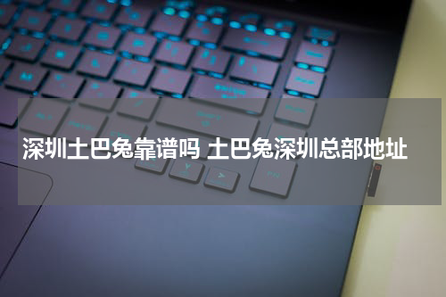 深圳土巴兔靠谱吗 土巴兔深圳总部地址