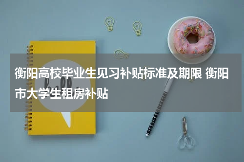 衡阳高校毕业生见习补贴标准及期限 衡阳市大学生租房补贴
