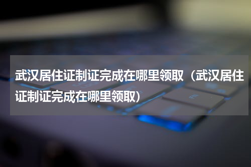 武汉居住证制证完成在哪里领取（武汉居住证制证完成在哪里领取）