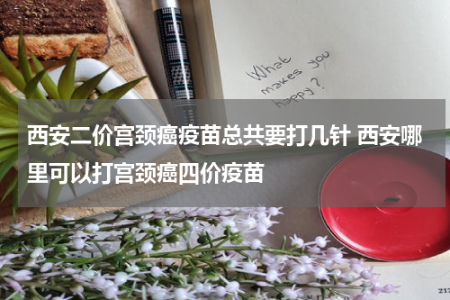 西安二价宫颈癌疫苗总共要打几针 西安哪里可以打宫颈癌四价疫苗