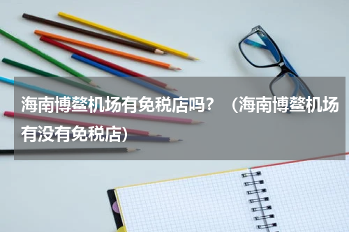 海南博鳌机场有免税店吗？（海南博鳌机场有没有免税店）