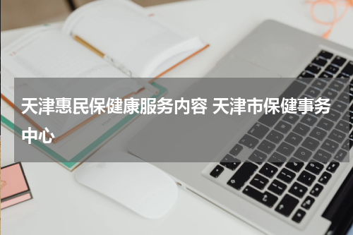 天津惠民保健康服务内容 天津市保健事务中心