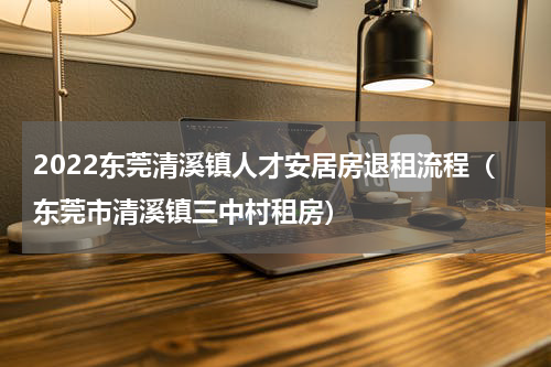 2022东莞清溪镇人才安居房退租流程（东莞市清溪镇三中村租房）