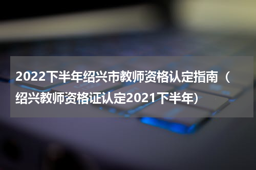 2022下半年绍兴市教师资格认定指南（绍兴教师资格证认定2021下半年）