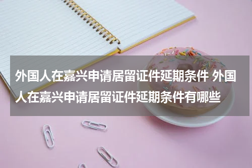 外国人在嘉兴申请居留证件延期条件 外国人在嘉兴申请居留证件延期条件有哪些