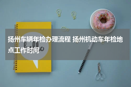 扬州车辆年检办理流程 扬州机动车年检地点工作时间
