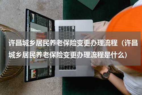 许昌城乡居民养老保险变更办理流程（许昌城乡居民养老保险变更办理流程是什么）