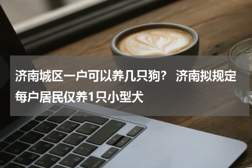 济南城区一户可以养几只狗？ 济南拟规定每户居民仅养1只小型犬