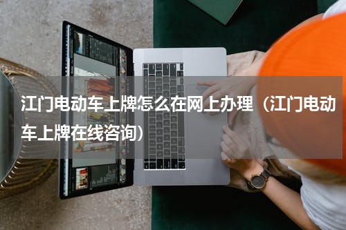 江门电动车上牌怎么在网上办理（江门电动车上牌在线咨询）