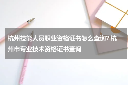 杭州技能人员职业资格证书怎么查询? 杭州市专业技术资格证书查询