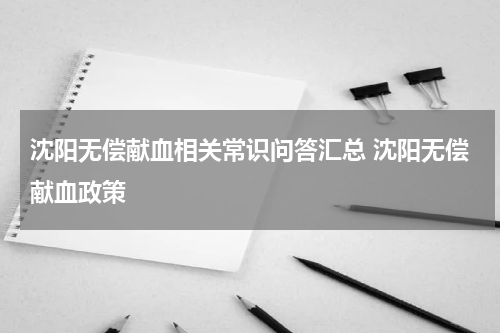 沈阳无偿献血相关常识问答汇总 沈阳无偿献血政策