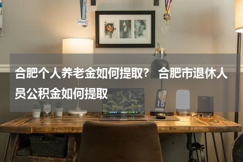 合肥个人养老金如何提取？ 合肥市退休人员公积金如何提取