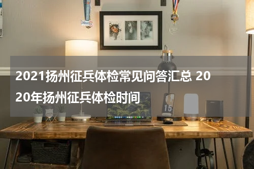 2021扬州征兵体检常见问答汇总 2020年扬州征兵体检时间