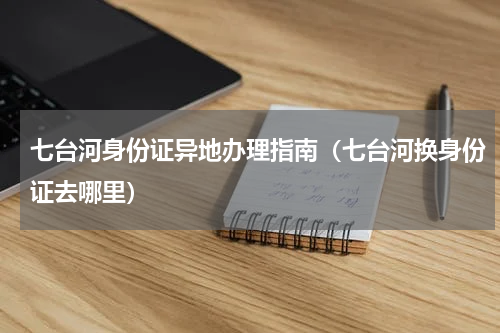 七台河身份证异地办理指南（七台河换身份证去哪里）