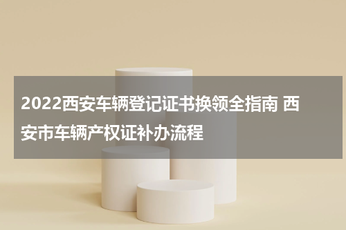2022西安车辆登记证书换领全指南 西安市车辆产权证补办流程