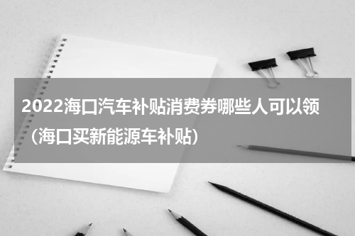 2022海口汽车补贴消费券哪些人可以领（海口买新能源车补贴）