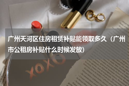 广州天河区住房租赁补贴能领取多久（广州市公租房补贴什么时候发放）