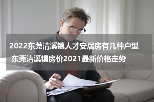 2022东莞清溪镇人才安居房有几种户型 东莞清溪镇房价2021最新价格走势