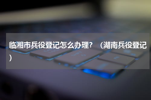 临湘市兵役登记怎么办理？（湖南兵役登记）