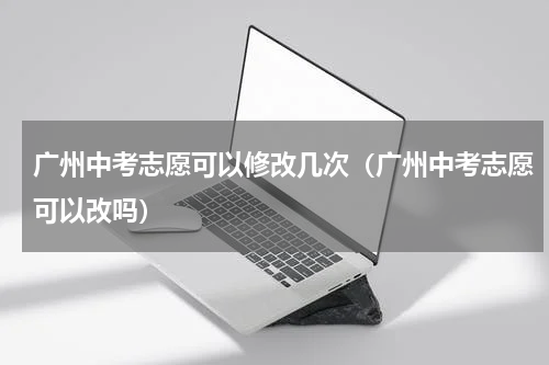 广州中考志愿可以修改几次（广州中考志愿可以改吗）