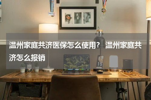 温州家庭共济医保怎么使用？ 温州家庭共济怎么报销