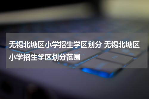无锡北塘区小学招生学区划分 无锡北塘区小学招生学区划分范围