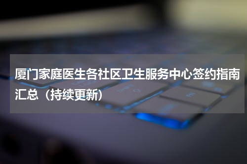 厦门家庭医生各社区卫生服务中心签约指南汇总（持续更新）