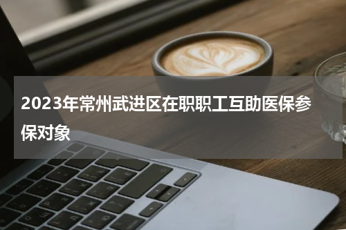 2023年常州武进区在职职工互助医保参保对象
