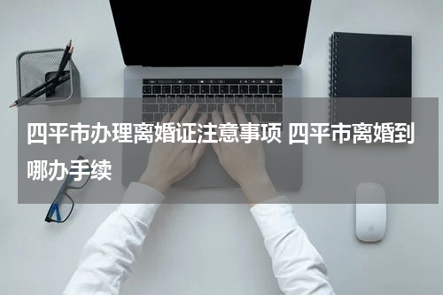 四平市办理离婚证注意事项 四平市离婚到哪办手续