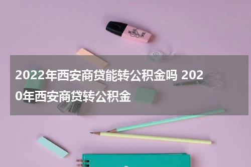 2022年西安商贷能转公积金吗 2020年西安商贷转公积金