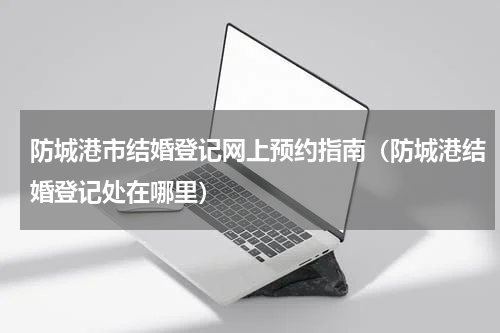 防城港市结婚登记网上预约指南（防城港结婚登记处在哪里）