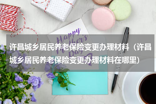 许昌城乡居民养老保险变更办理材料（许昌城乡居民养老保险变更办理材料在哪里）