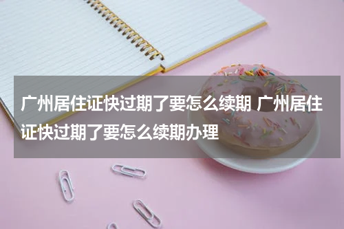广州居住证快过期了要怎么续期 广州居住证快过期了要怎么续期办理