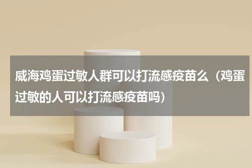威海鸡蛋过敏人群可以打流感疫苗么（鸡蛋过敏的人可以打流感疫苗吗）