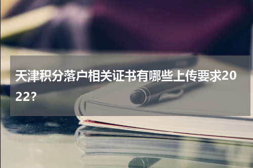 天津积分落户相关证书有哪些上传要求2022？