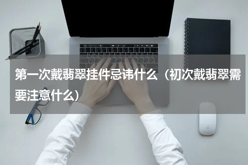 第一次戴翡翠挂件忌讳什么（初次戴翡翠需要注意什么）