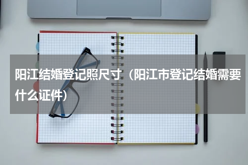 阳江结婚登记照尺寸（阳江市登记结婚需要什么证件）