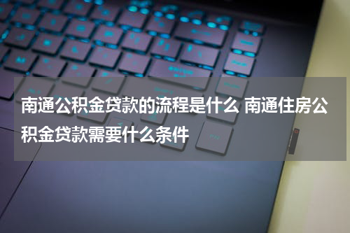 南通公积金贷款的流程是什么 南通住房公积金贷款需要什么条件