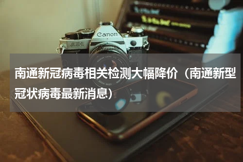 南通新冠病毒相关检测大幅降价（南通新型冠状病毒最新消息）