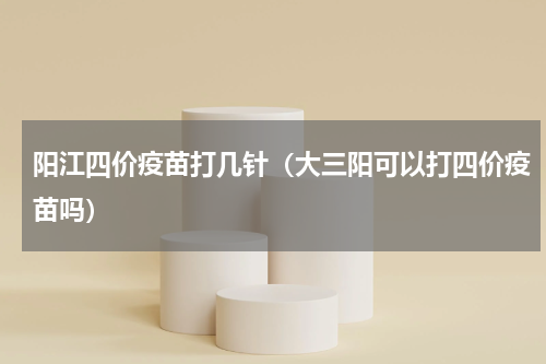 阳江四价疫苗打几针（大三阳可以打四价疫苗吗）