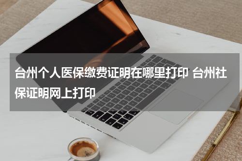 台州个人医保缴费证明在哪里打印 台州社保证明网上打印