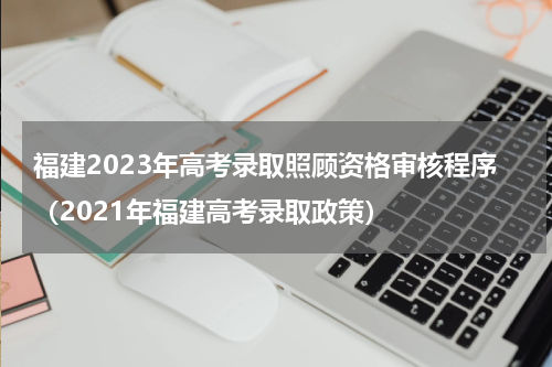 福建2023年高考录取照顾资格审核程序（2021年福建高考录取政策）