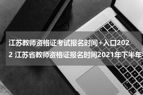 江苏教师资格证考试报名时间+入口2022 江苏省教师资格证报名时间2021年下半年考试时间