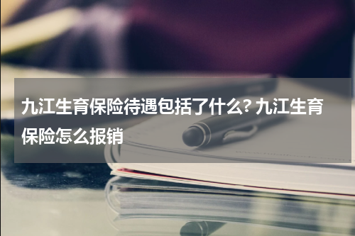 九江生育保险待遇包括了什么? 九江生育保险怎么报销