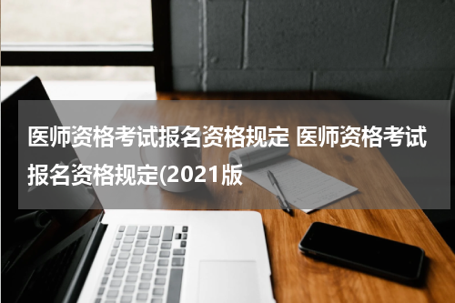 医师资格考试报名资格规定 医师资格考试报名资格规定(2021版