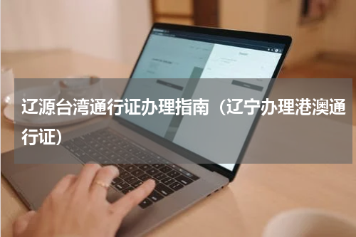 辽源台湾通行证办理指南（辽宁办理港澳通行证）