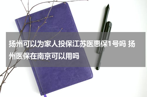 扬州可以为家人投保江苏医惠保1号吗 扬州医保在南京可以用吗