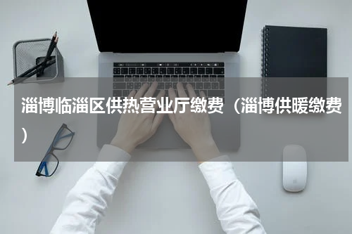 淄博临淄区供热营业厅缴费（淄博供暖缴费）